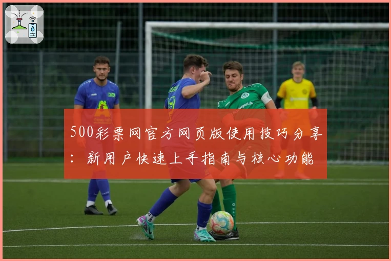 500彩票网官方网页版使用技巧分享：新用户快速上手指南与核心功能解析