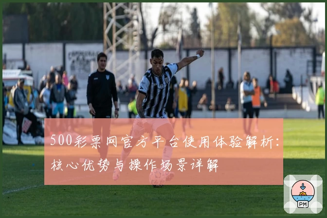 500彩票网官方平台使用体验解析：核心优势与操作场景详解