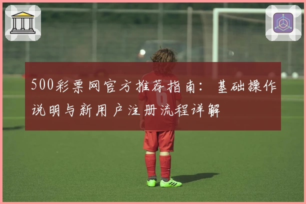 500彩票网官方推荐指南：基础操作说明与新用户注册流程详解