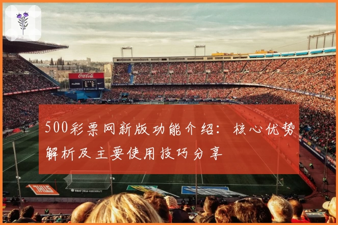 500彩票网新版功能介绍:核心优势解析及主要使用技巧分享