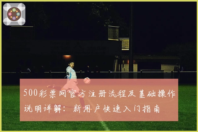 500彩票网官方注册流程及基础操作说明详解：新用户快速入门指南
