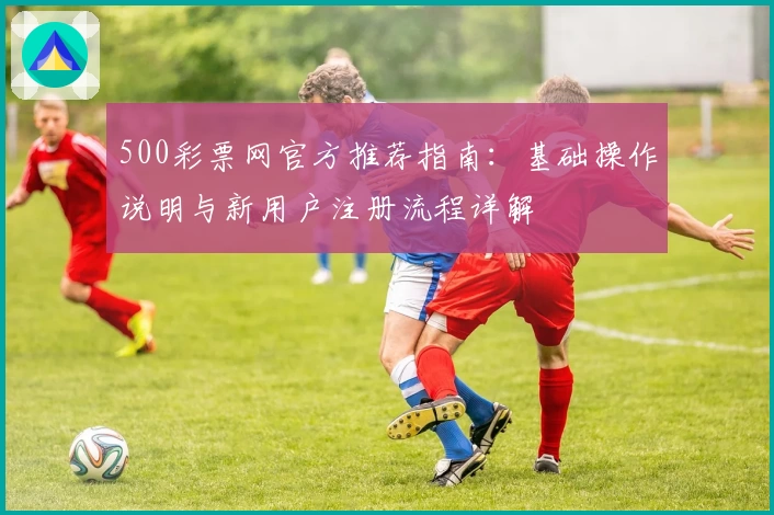 500彩票网官方推荐指南：基础操作说明与新用户注册流程详解