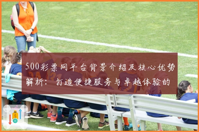 500彩票网平台背景介绍及核心优势解析：打造便捷服务与卓越体验的综合评测分析